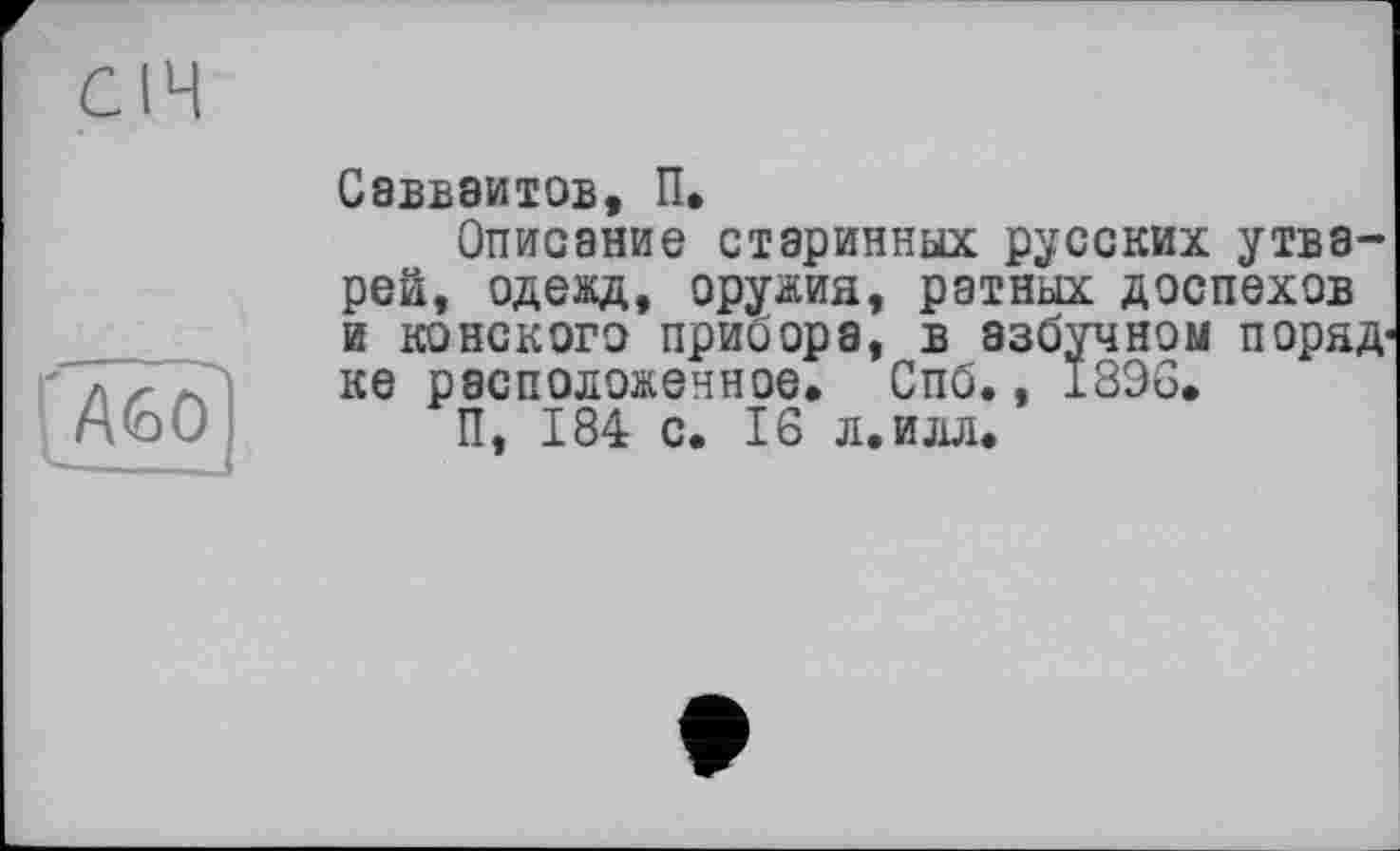 ﻿СІЧ
[Або]
Савваитов, П.
Описание старинных русских утварей, одежд, оружия, ратных доспехов и конского прибора, в азбучном поряд-ке расположенное. Спб., 1896.
П, 184 с. 16 л. илл.